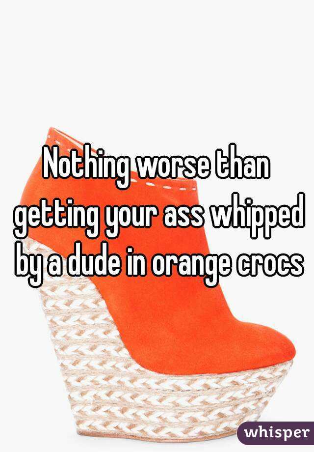 Nothing worse than getting your ass whipped by a dude in orange crocs
