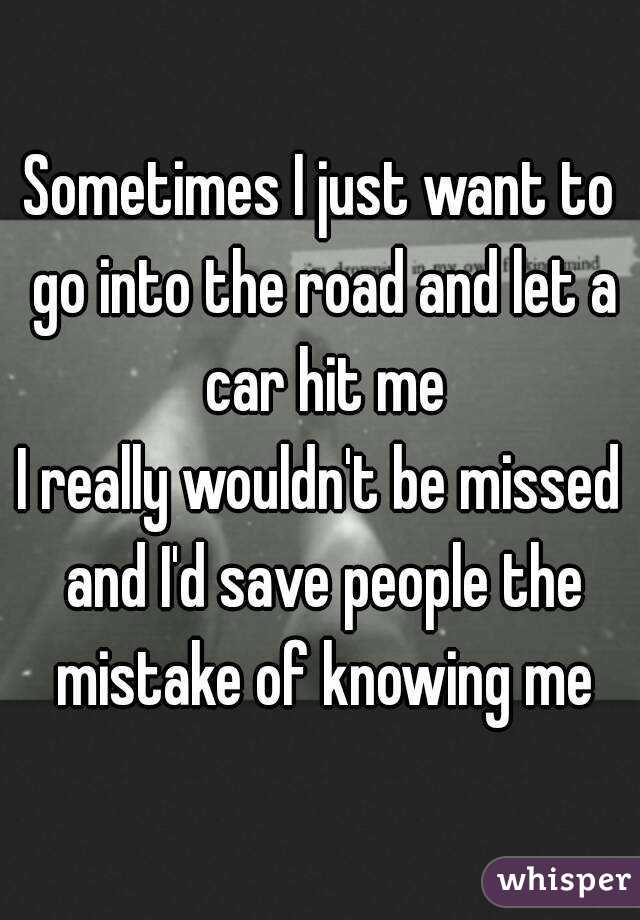 Sometimes I just want to go into the road and let a car hit me
I really wouldn't be missed and I'd save people the mistake of knowing me