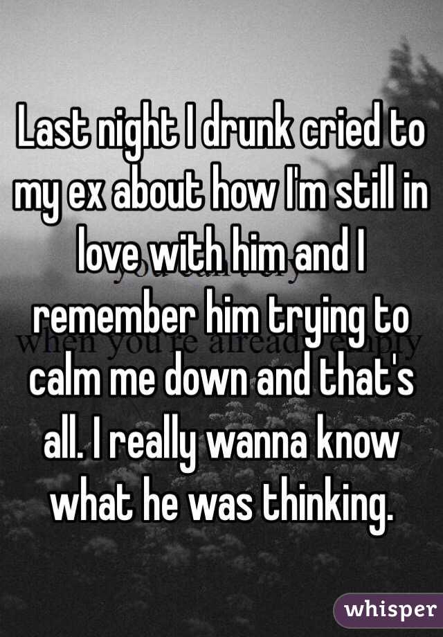 Last night I drunk cried to my ex about how I'm still in love with him and I remember him trying to calm me down and that's all. I really wanna know what he was thinking. 