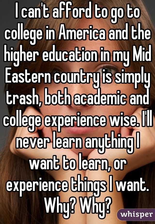 I can't afford to go to college in America and the higher education in my Mid Eastern country is simply trash, both academic and college experience wise. I'll never learn anything I want to learn, or experience things I want.
Why? Why?