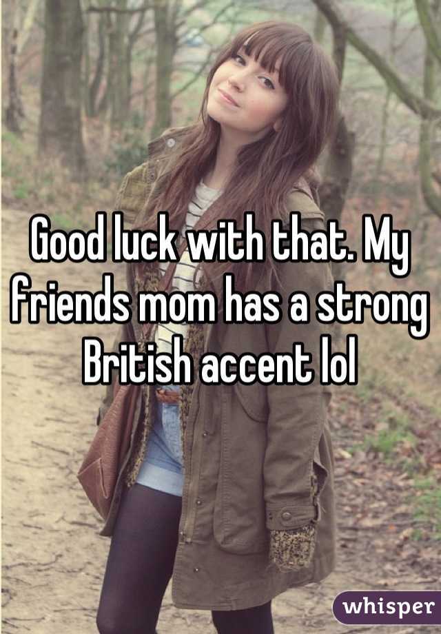 Good luck with that. My friends mom has a strong British accent lol
