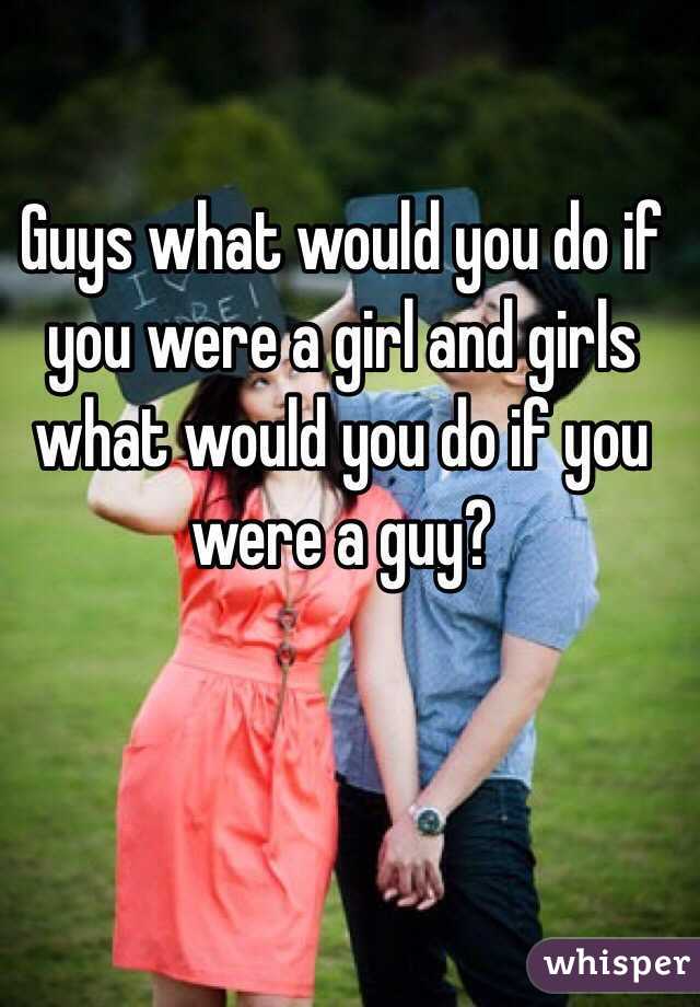 Guys what would you do if you were a girl and girls what would you do if you were a guy?