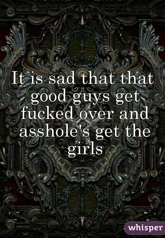 It is sad that that good guys get fucked over and asshole's get the girls