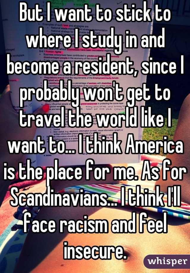 But I want to stick to where I study in and become a resident, since I probably won't get to travel the world like I want to... I think America is the place for me. As for Scandinavians... I think I'll face racism and feel insecure.