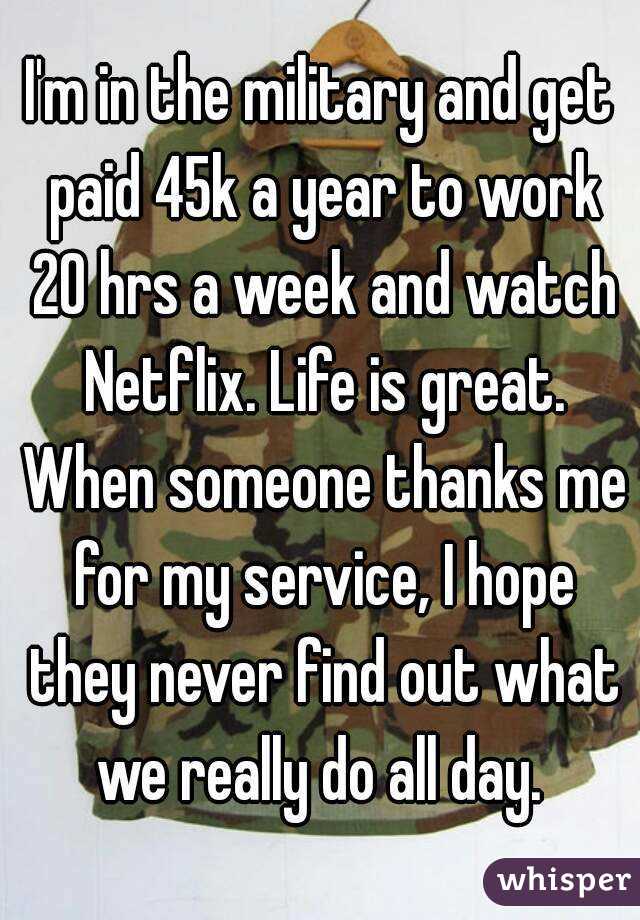 I'm in the military and get paid 45k a year to work 20 hrs a week and watch Netflix. Life is great. When someone thanks me for my service, I hope they never find out what we really do all day. 