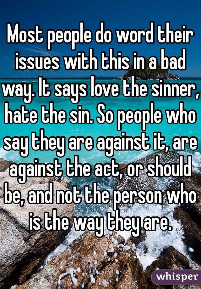 Most people do word their issues with this in a bad way. It says love the sinner, hate the sin. So people who say they are against it, are against the act, or should be, and not the person who is the way they are.