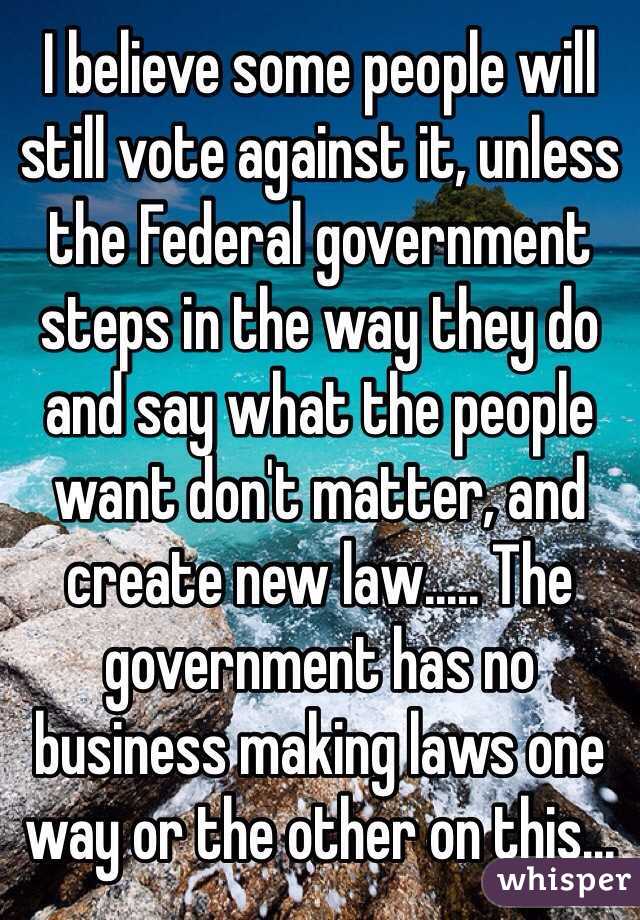 I believe some people will still vote against it, unless the Federal government steps in the way they do and say what the people want don't matter, and create new law..... The government has no business making laws one way or the other on this...