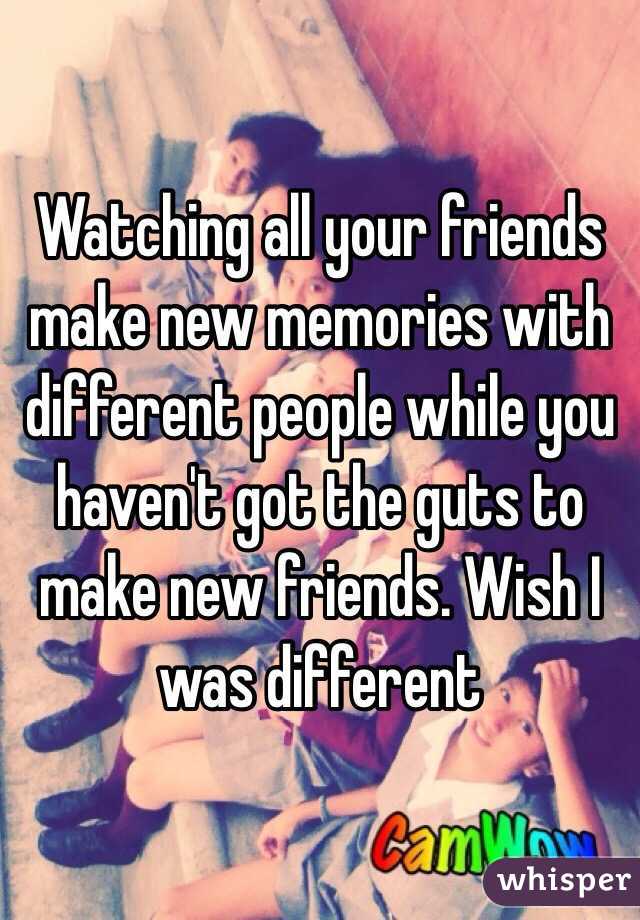 Watching all your friends make new memories with different people while you haven't got the guts to make new friends. Wish I was different 