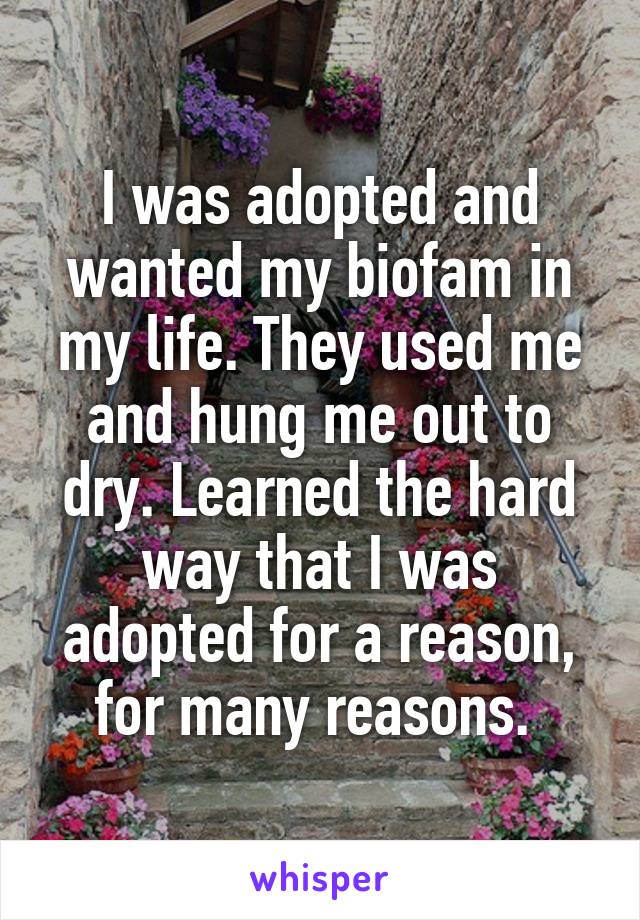 I was adopted and wanted my biofam in my life. They used me and hung me out to dry. Learned the hard way that I was adopted for a reason, for many reasons. 