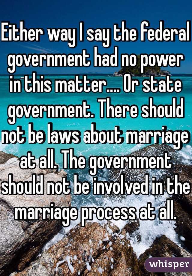 Either way I say the federal government had no power in this matter.... Or state government. There should not be laws about marriage at all. The government should not be involved in the marriage process at all.