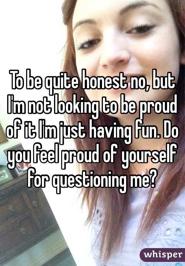 To be quite honest no, but I'm not looking to be proud of it I'm just having fun. Do you feel proud of yourself for questioning me?