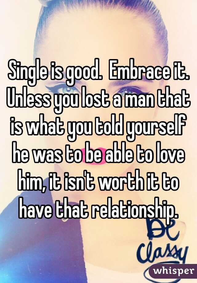 Single is good.  Embrace it.  Unless you lost a man that is what you told yourself he was to be able to love him, it isn't worth it to have that relationship.