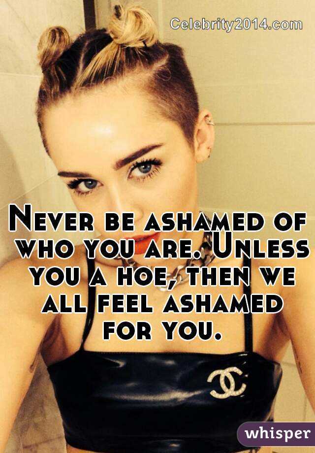 Never be ashamed of who you are. Unless you a hoe, then we all feel ashamed for you.