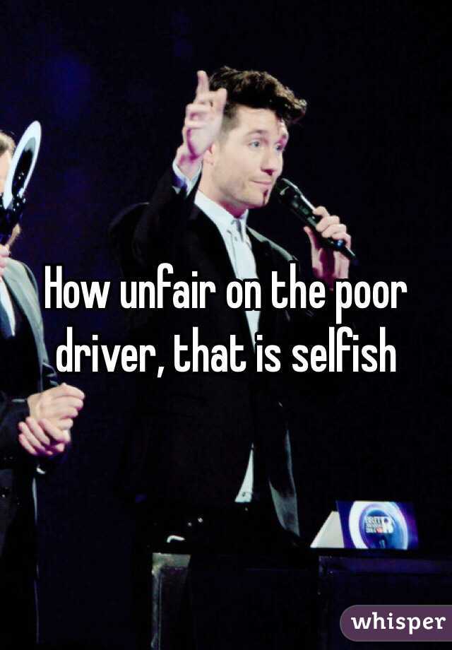 How unfair on the poor driver, that is selfish