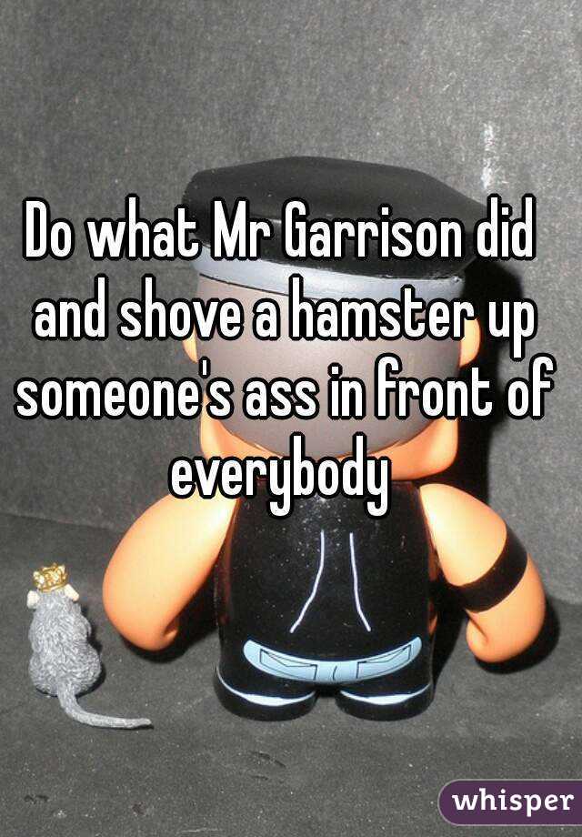 Do what Mr Garrison did and shove a hamster up someone's ass in front of everybody 