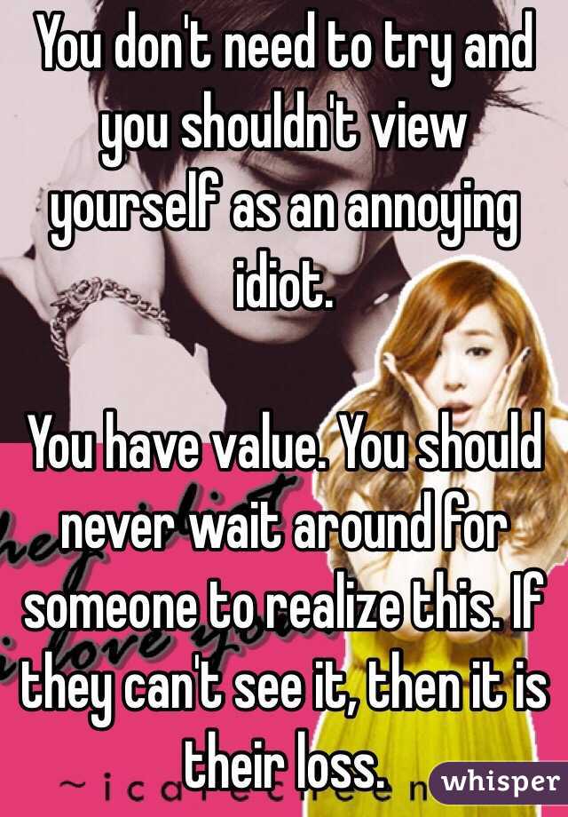 You don't need to try and you shouldn't view yourself as an annoying idiot. 

You have value. You should never wait around for someone to realize this. If they can't see it, then it is their loss.
