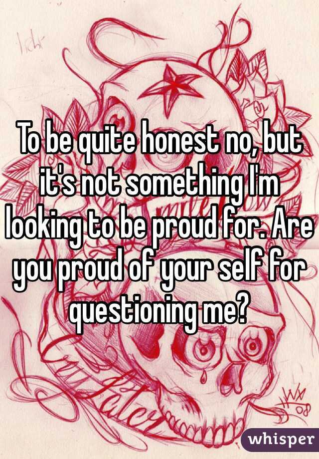 To be quite honest no, but it's not something I'm looking to be proud for. Are you proud of your self for questioning me?