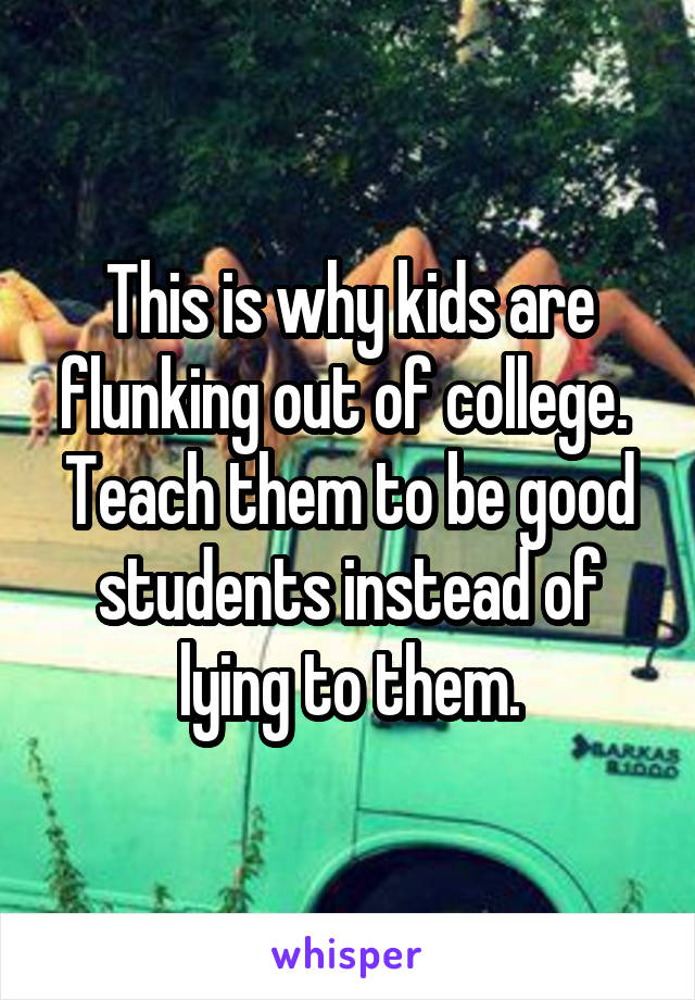 This is why kids are flunking out of college. 
Teach them to be good students instead of lying to them.