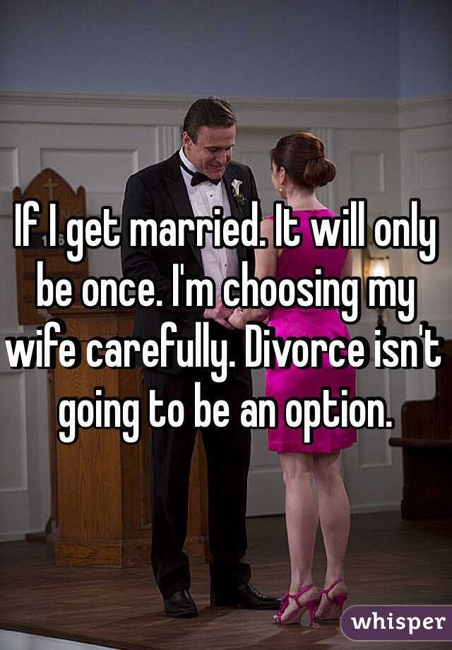 If I get married. It will only be once. I'm choosing my wife carefully. Divorce isn't going to be an option. 