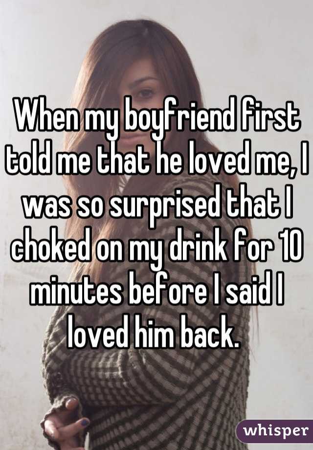 When my boyfriend first told me that he loved me, I was so surprised that I choked on my drink for 10 minutes before I said I loved him back. 