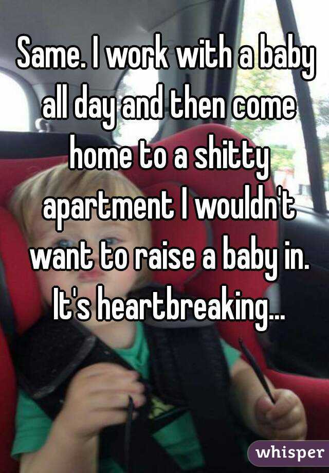 Same. I work with a baby all day and then come home to a shitty apartment I wouldn't want to raise a baby in. It's heartbreaking...