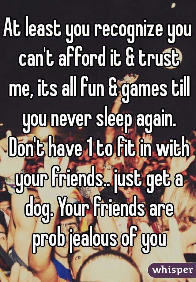 At least you recognize you can't afford it & trust me, its all fun & games till you never sleep again. Don't have 1 to fit in with your friends.. just get a dog. Your friends are prob jealous of you