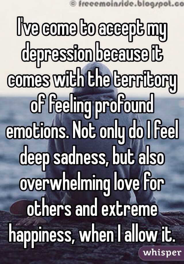 I've come to accept my depression because it comes with the territory of feeling profound emotions. Not only do I feel deep sadness, but also overwhelming love for others and extreme happiness, when I allow it.