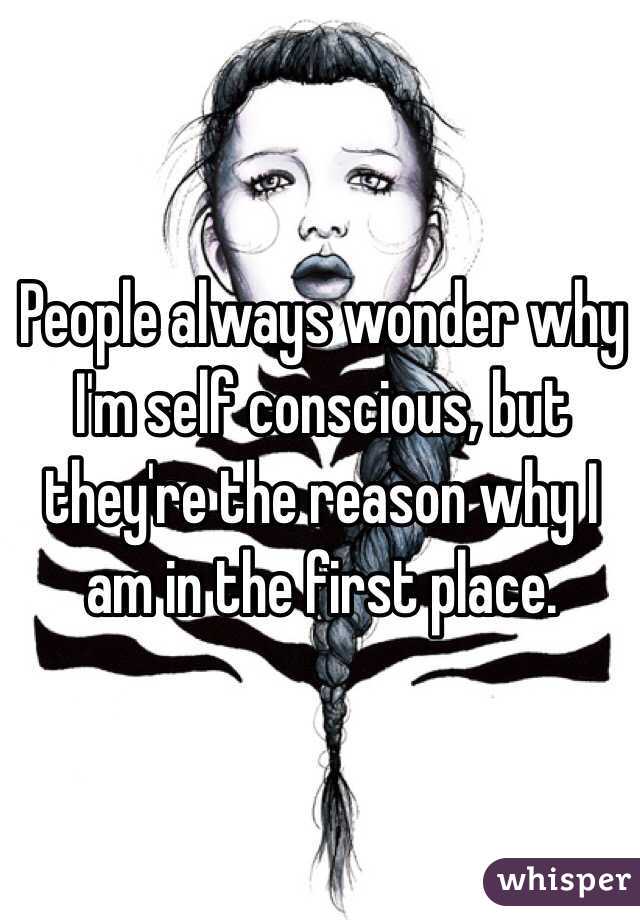 People always wonder why I'm self conscious, but they're the reason why I am in the first place. 