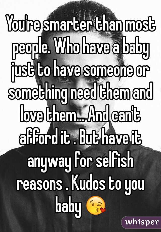 You're smarter than most people. Who have a baby just to have someone or something need them and love them... And can't afford it . But have it anyway for selfish reasons . Kudos to you baby 😘