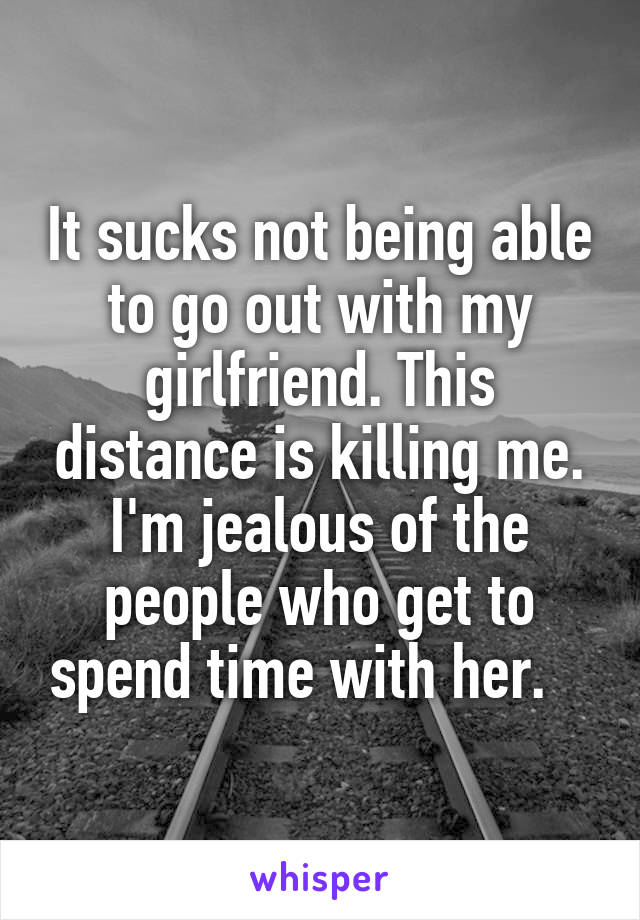 It sucks not being able to go out with my girlfriend. This distance is killing me. I'm jealous of the people who get to spend time with her.   