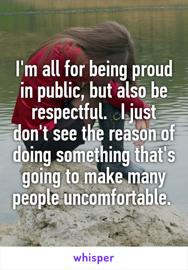I'm all for being proud in public, but also be respectful.   I just don't see the reason of doing something that's going to make many people uncomfortable. 