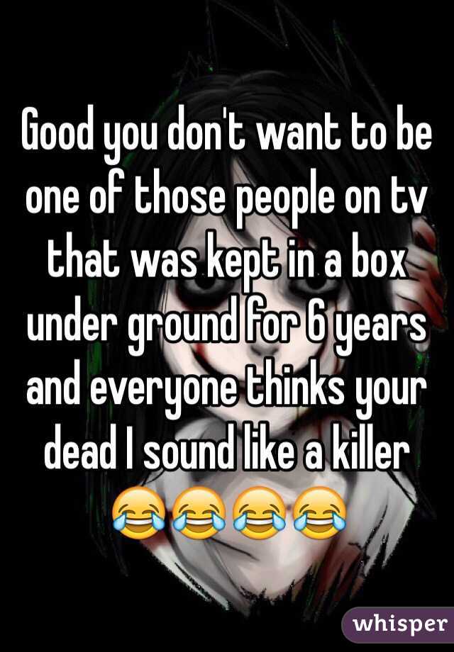 Good you don't want to be one of those people on tv that was kept in a box under ground for 6 years and everyone thinks your dead I sound like a killer 😂😂😂😂