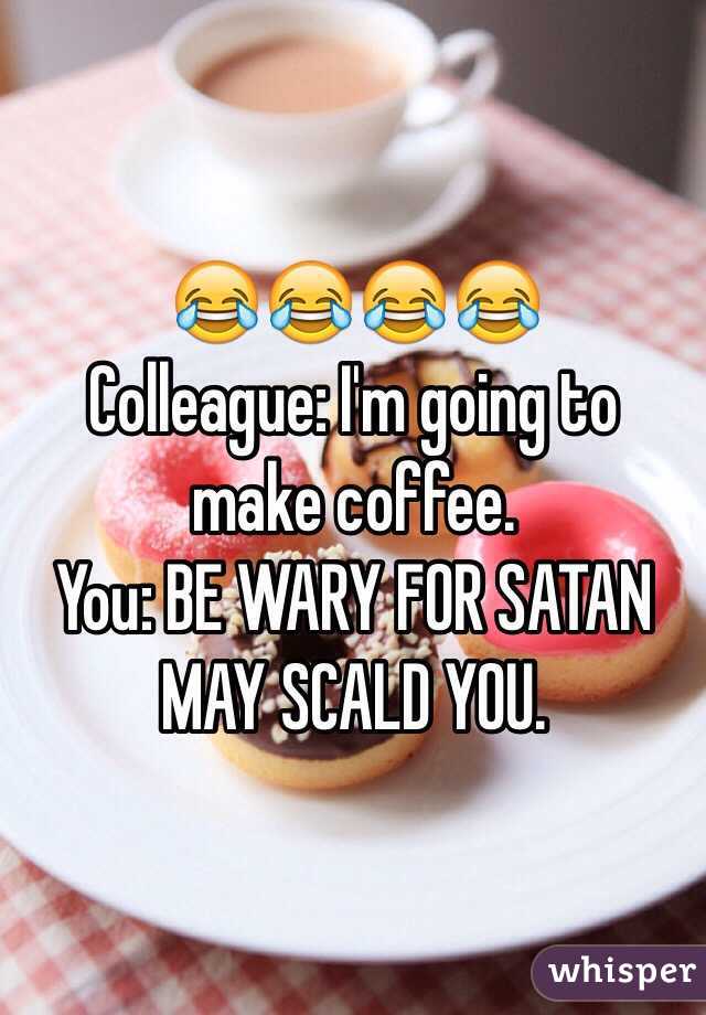 😂😂😂😂
Colleague: I'm going to make coffee.
You: BE WARY FOR SATAN MAY SCALD YOU.
