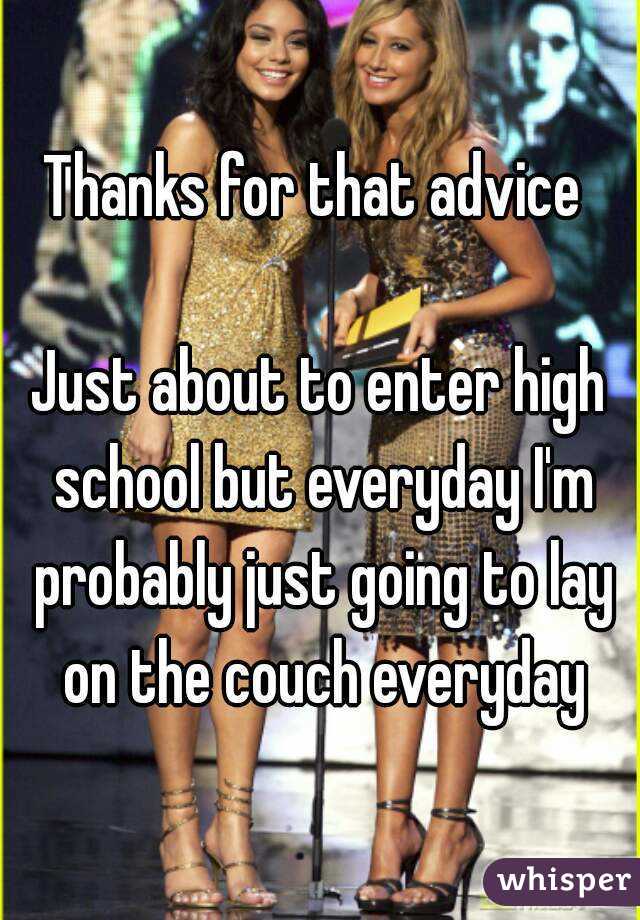 Thanks for that advice 

Just about to enter high school but everyday I'm probably just going to lay on the couch everyday