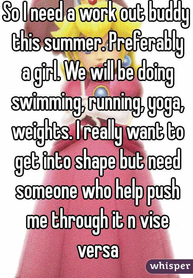 So I need a work out buddy this summer. Preferably a girl. We will be doing swimming, running, yoga, weights. I really want to get into shape but need someone who help push me through it n vise versa