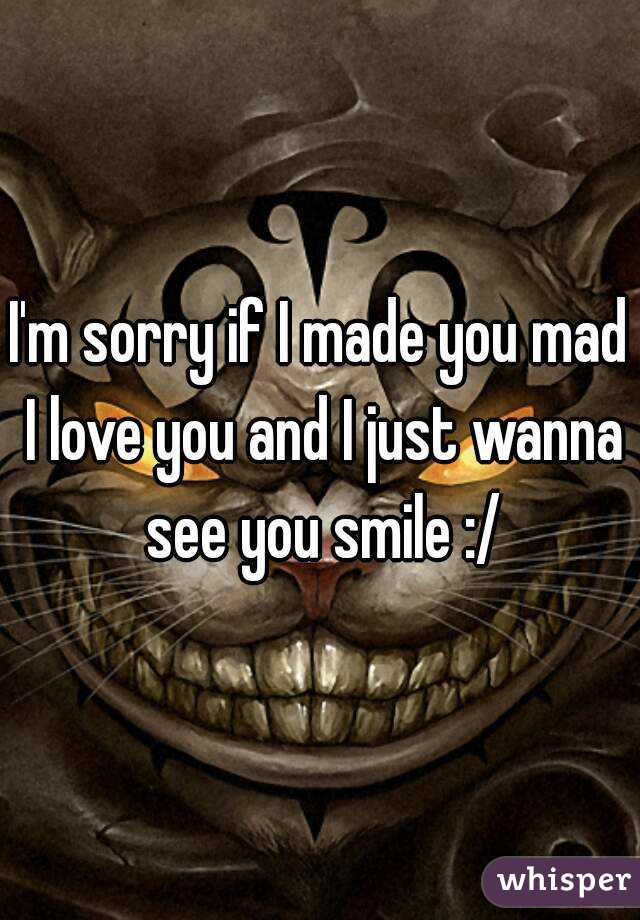 I'm sorry if I made you mad I love you and I just wanna see you smile :/