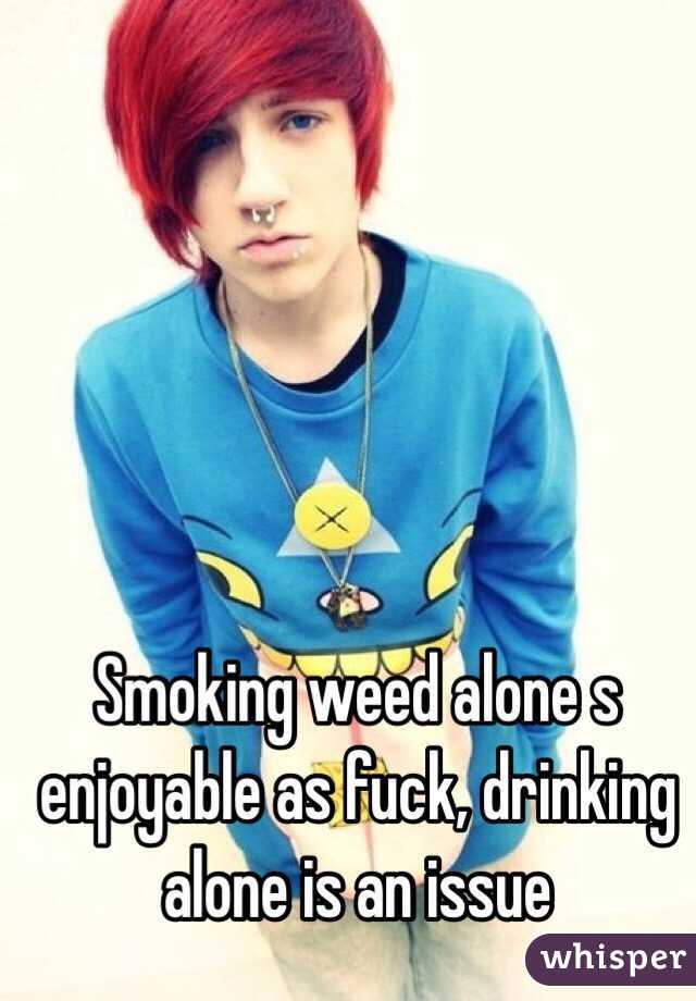 Smoking weed alone s enjoyable as fuck, drinking alone is an issue