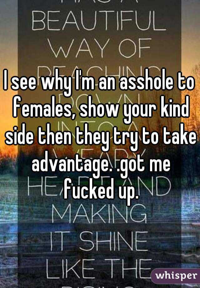 I see why I'm an asshole to females, show your kind side then they try to take advantage. .got me fucked up.
