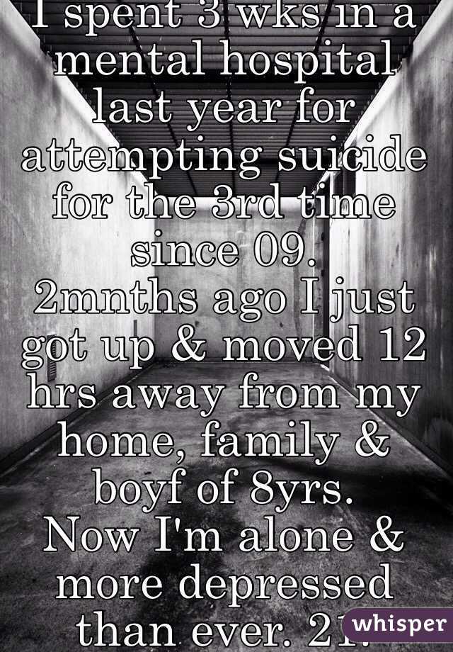 I spent 3 wks in a mental hospital last year for attempting suicide for the 3rd time since 09. 
2mnths ago I just got up & moved 12 hrs away from my home, family & boyf of 8yrs. 
Now I'm alone & more depressed than ever. 21.
