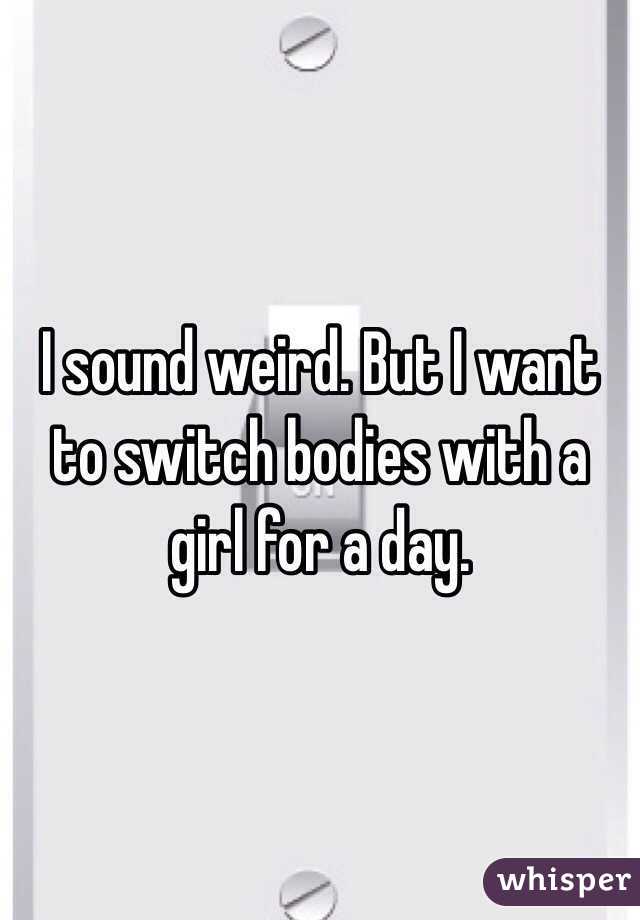 I sound weird. But I want to switch bodies with a girl for a day. 