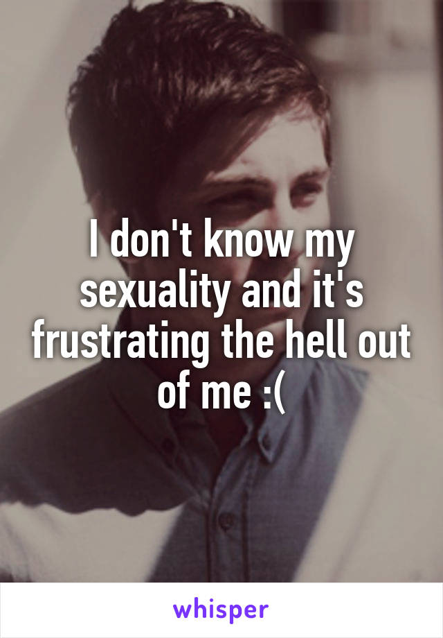 I don't know my sexuality and it's frustrating the hell out of me :(