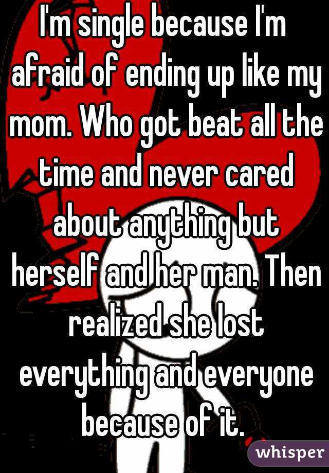 I'm single because I'm afraid of ending up like my mom. Who got beat all the time and never cared about anything but herself and her man. Then realized she lost everything and everyone because of it. 