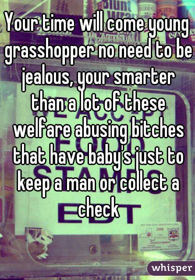 Your time will come young grasshopper no need to be jealous, your smarter than a lot of these welfare abusing bitches that have baby's just to keep a man or collect a check