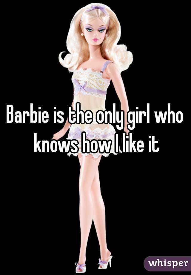 Barbie is the only girl who knows how I like it
