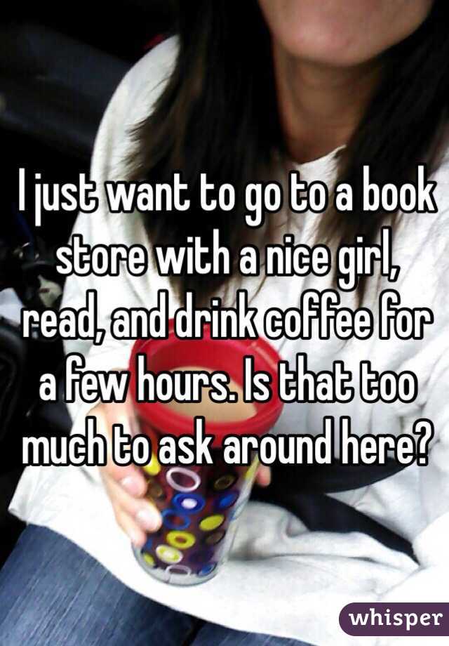I just want to go to a book store with a nice girl, read, and drink coffee for a few hours. Is that too much to ask around here?