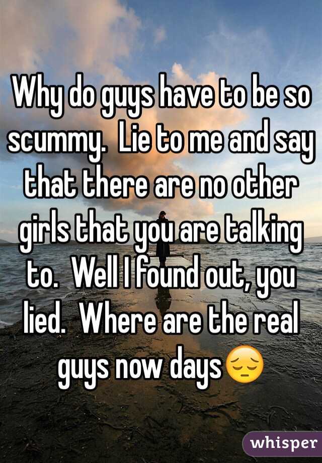 Why do guys have to be so scummy.  Lie to me and say that there are no other girls that you are talking to.  Well I found out, you lied.  Where are the real guys now days😔