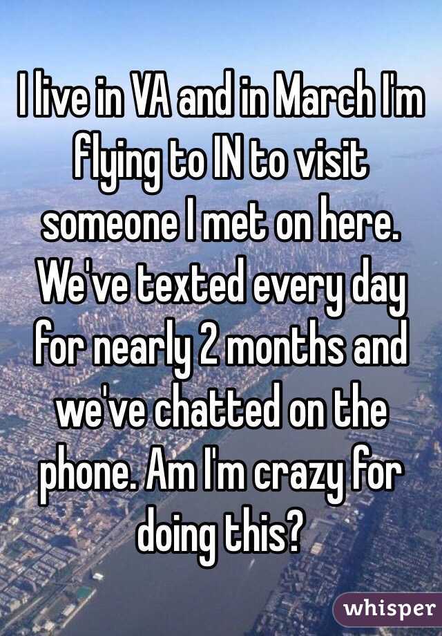 I live in VA and in March I'm flying to IN to visit someone I met on here. We've texted every day for nearly 2 months and we've chatted on the phone. Am I'm crazy for doing this?