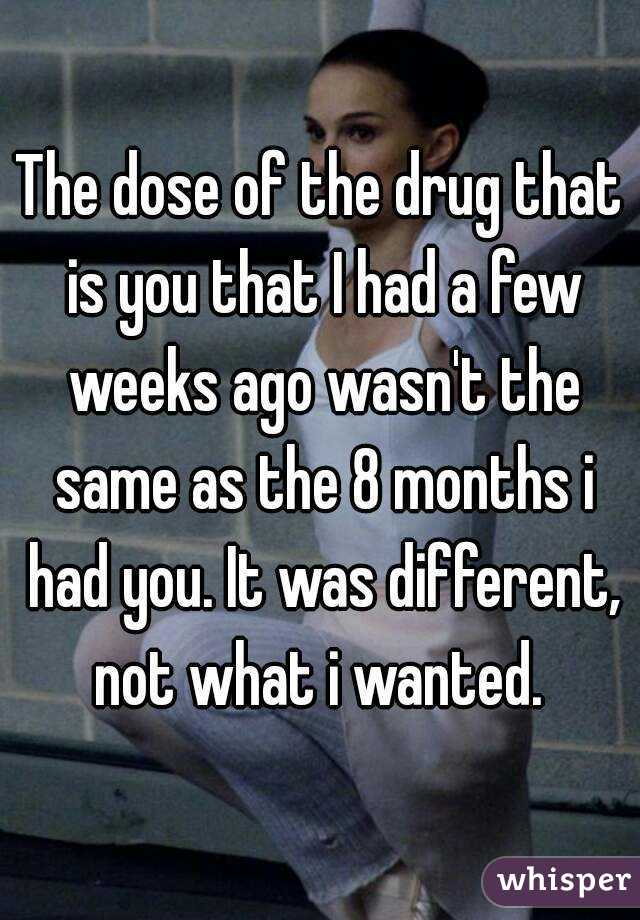 The dose of the drug that is you that I had a few weeks ago wasn't the same as the 8 months i had you. It was different, not what i wanted. 