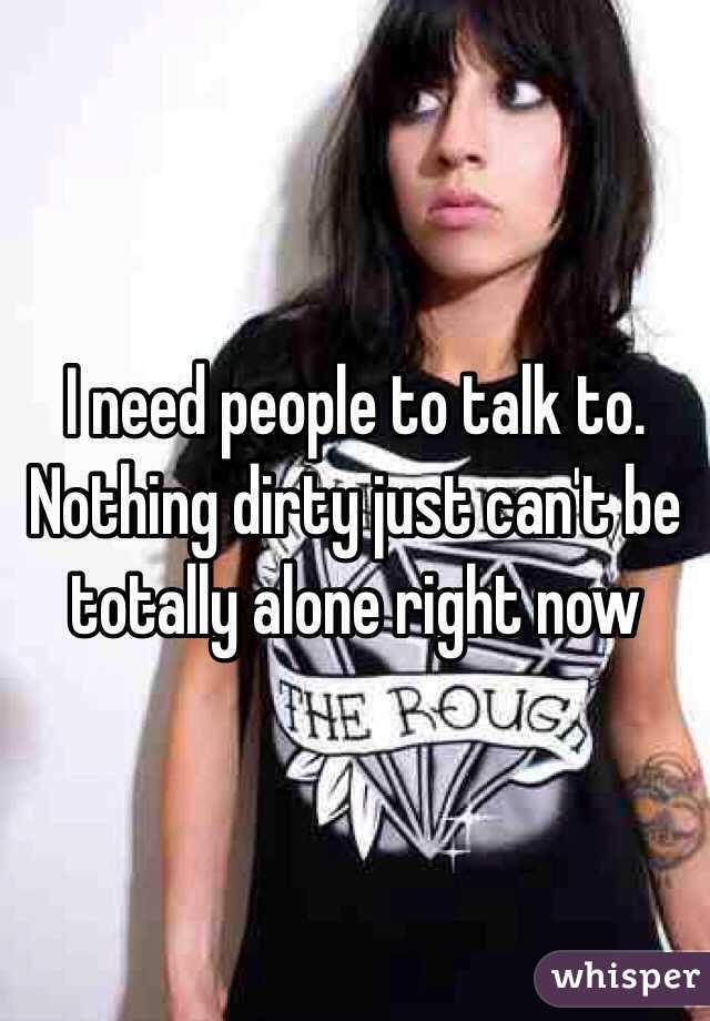 I need people to talk to. Nothing dirty just can't be totally alone right now