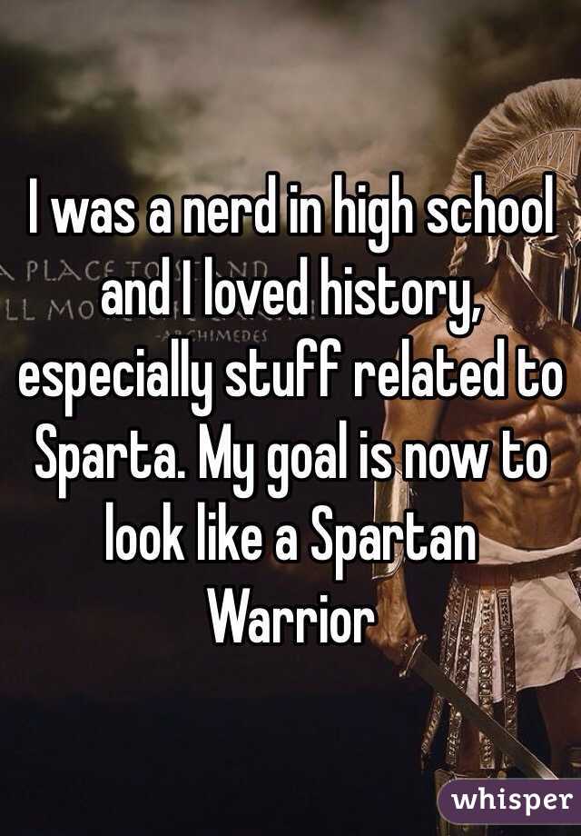 I was a nerd in high school and I loved history, especially stuff related to Sparta. My goal is now to look like a Spartan Warrior 